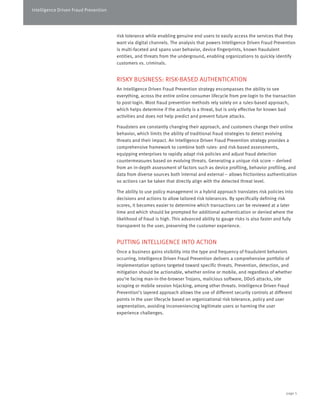 Intelligence Driven Fraud Prevention 
risk tolerance while enabling genuine end users to easily access the services that they 
want via digital channels. The analysis that powers Intelligence Driven Fraud Prevention 
is multi-faceted and spans user behavior, device fingerprints, known fraudulent 
entities, and threats from the underground, enabling organizations to quickly identify 
customers vs. criminals. 
RISKY BUSINESS: RISK-BASED AUTHENTICATION 
An Intelligence Driven Fraud Prevention strategy encompasses the ability to see 
everything, across the entire online consumer lifecycle from pre-login to the transaction 
to post-login. Most fraud prevention methods rely solely on a rules-based approach, 
which helps determine if the activity is a threat, but is only effective for known bad 
activities and does not help predict and prevent future attacks. 
Fraudsters are constantly changing their approach, and customers change their online 
behavior, which limits the ability of traditional fraud strategies to detect evolving 
threats and their impact. An Intelligence Driven Fraud Prevention strategy provides a 
comprehensive framework to combine both rules- and risk-based assessments, 
equipping enterprises to rapidly adapt risk policies and adjust fraud detection 
countermeasures based on evolving threats. Generating a unique risk score – derived 
from an in-depth assessment of factors such as device profiling, behavior profiling, and 
data from diverse sources both internal and external – allows frictionless authentication 
so actions can be taken that directly align with the detected threat level. 
The ability to use policy management in a hybrid approach translates risk policies into 
decisions and actions to allow tailored risk tolerances. By specifically defining risk 
scores, it becomes easier to determine which transactions can be reviewed at a later 
time and which should be prompted for additional authentication or denied where the 
likelihood of fraud is high. This advanced ability to gauge risks is also faster and fully 
transparent to the user, preserving the customer experience. 
PUTTING INTELLIGENCE INTO ACTION 
Once a business gains visibility into the type and frequency of fraudulent behaviors 
occurring, Intelligence Driven Fraud Prevention delivers a comprehensive portfolio of 
implementation options targeted toward specific threats. Prevention, detection, and 
mitigation should be actionable, whether online or mobile, and regardless of whether 
you’re facing man-in-the-browser Trojans, malicious software, DDoS attacks, site 
scraping or mobile session hijacking, among other threats. Intelligence Driven Fraud 
Prevention’s layered approach allows the use of different security controls at different 
points in the user lifecycle based on organizational risk tolerance, policy and user 
segmentation, avoiding inconveniencing legitimate users or harming the user 
experience challenges. 
page 5 
 