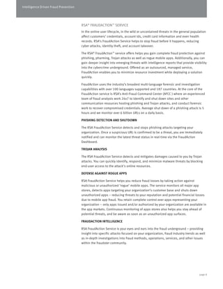 Intelligence Driven Fraud Prevention 
RSA® FRAUDACTION™ SERVICE 
In the online user lifecycle, in the wild or uncontained threats in the general population 
affect customers’ credentials, account ids, credit card information and even health 
records. RSA’s FraudAction Service helps to stop fraud before it happens, reducing 
cyber attacks, identity theft, and account takeover. 
The RSA® FraudAction™ service offers helps you gain complete fraud protection against 
phishing, pharming, Trojan attacks as well as rogue mobile apps. Additionally, you can 
gain deeper insight into emerging threats with intelligence reports that provide visibility 
into the cybercrime underground. Offered as an outsourced, managed service, 
FraudAction enables you to minimize resource investment while deploying a solution 
quickly. 
FraudAction uses the industry’s broadest multi-language forensic and investigation 
capabilities with over 100 languages supported and 187 countries. At the core of the 
FraudAction service is RSA’s Anti-Fraud Command Center (AFCC ) where an experienced 
team of fraud analysts work 24x7 to identify and shut down sites and other 
communication resources hosting phishing and Trojan attacks, and conduct forensic 
work to recover compromised credentials. Average shut down of a phishing attack is 5 
hours and we monitor over 6 billion URLs on a daily basis. 
PHISHING DETECTION AND SHUTDOWN 
The RSA FraudAction Service detects and stops phishing attacks targeting your 
organization. Once a suspicious URL is confirmed to be a threat, you are immediately 
notified and can monitor the latest threat status in real-time via the FraudAction 
Dashboard. 
TROJAN ANALYSIS 
The RSA FraudAction Service detects and mitigates damages caused to you by Trojan 
attacks. You can quickly identify, respond, and minimize malware threats by blocking 
end-user access to the attack’s online resources. 
DEFENSE AGAINST ROGUE APPS 
RSA FraudAction Service helps you reduce fraud losses by taking action against 
malicious or unauthorized ‘rogue’ mobile apps. The service monitors all major app 
stores, detects apps targeting your organization’s customer base and shuts down 
unauthorized apps – reducing threats to your reputation and potential financial losses 
due to mobile app fraud. You retain complete control over apps representing your 
organization – only apps issued and/or authorized by your organization are available in 
the app markets. Continuous monitoring of apps stores also helps you stay ahead of 
potential threats, and be aware as soon as an unauthorized app surfaces. 
FRAUDACTION INTELLIGENCE 
RSA FraudAction Service is your eyes and ears into the fraud underground – providing 
insight into specific attacks focused on your organization, fraud industry trends as well 
as in-depth investigations into fraud methods, operations, services, and other issues 
within the fraudster community. 
page 8 
 