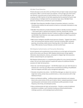 Intelligence Driven Fraud Prevention 
RSA Web Threat Detection 
Threats take place across the entire user lifecycle from pre-login to login and post logon 
transactions. When a user first enters your website, in the pre-login part of the online 
user lifecycle, many precursors to fraud activities occur such as DDoS attacks, site 
scraping, and HTML injection of site fields signaling that the potential for fraud is high 
and generating an intelligent alert for any business logic abuse. RSA Web Threat 
Detection identifies these anomalies for quick remediation. 
• RSA Web Threat Detection identifies all types of anomalous behavior in real time – 
Providing total visibility into web sessions to lead to an actionable information to stop 
threats quickly. 
• RSA Web Threat Detection provides behavioral profiles to identify anomalous behavior 
– Click stream data is captured and analyzed in real time, dynamically creating 
behavioral profiles. Behaviors that don’t conform to profiles are flagged as suspicious 
and RSA Web Threat Detection rules engine provides different levels of response for 
different types of threats. 
• Web session intelligence identifies broad spectrum of attacks – Targeted rules detect, 
alert, and communicate malicious events in real time including, DDoS, password 
guessing, site probing, mobile session hijacking, Man-in-the-middle, credit card 
fraud, HTML injection, Account Takeover, and wire transfer fraud. 
RSA Adaptive Authentication and Transaction Monitoring 
Account takeover and unauthorized account activity occur at the login and transaction 
points of the online user lifecycle. RSA’s Adaptive Authentication brings together 
information about behaviors, devices, and people to mitigate high risk transactions 
without compromising the user experience. 
RSA Adaptive Authentication is a comprehensive platform for cross-channel protection 
using a risk and rules based approach coupled with options for additional identity 
assurance for high risk transactions. 
• Dual rule- and risk-based approach – the RSA Risk engine uses over 100 indicators to 
evaluate risk in real time and reflects device and behavioral profiling, eFraudNetwork 
data and integrates with RSA’s policy management application. 
• Translate risk policies into actions – the RSA Policy Manager can adjust risk scores to 
target later review, prompt step-up authentication, or deny transactions with a high 
likelihood of fraud. 
• Device and behavior profiling – profiling analyzes typical behaviors and compares 
them to the current actions of the user or device. Device -analyzed parameters include 
operating system and browser version and behavior profile parameters include 
frequency, time of day, and attempted activity. 
• Step-up Authentication for high risk transactions – Provides a variety of additional 
procedures to validate a user’s identity including out-of-band authentication, 
challenge questions, and knowledge-based authentication. 
page 9 
 