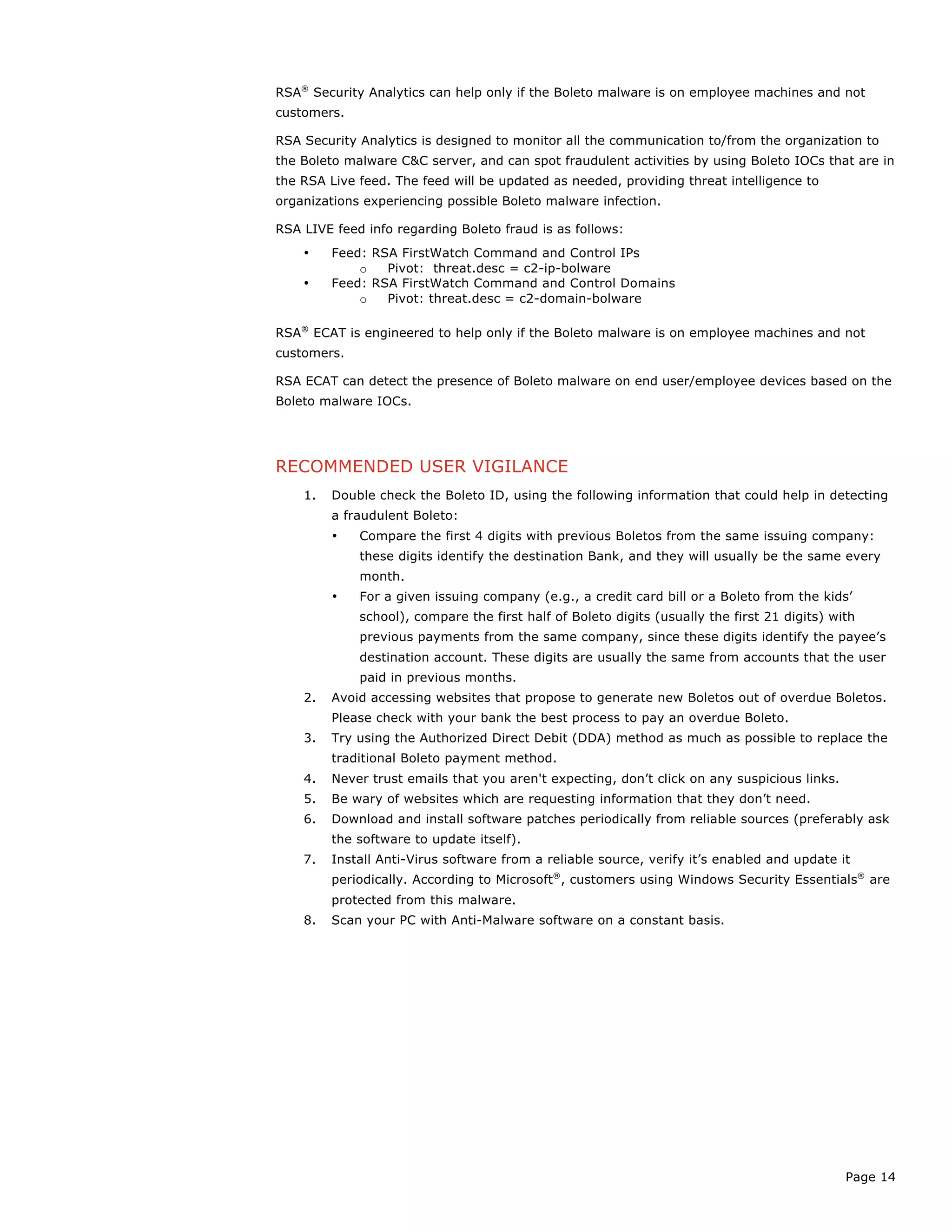 Page 14
RSA®
Security Analytics can help only if the Boleto malware is on employee machines and not
customers.
RSA Security Analytics is designed to monitor all the communication to/from the organization to
the Boleto malware C&C server, and can spot fraudulent activities by using Boleto IOCs that are in
the RSA Live feed. The feed will be updated as needed, providing threat intelligence to
organizations experiencing possible Boleto malware infection.
RSA LIVE feed info regarding Boleto fraud is as follows:
• Feed: RSA FirstWatch Command and Control IPs
o Pivot: threat.desc = c2-ip-bolware
• Feed: RSA FirstWatch Command and Control Domains
o Pivot: threat.desc = c2-domain-bolware
RSA®
ECAT is engineered to help only if the Boleto malware is on employee machines and not
customers.
RSA ECAT can detect the presence of Boleto malware on end user/employee devices based on the
Boleto malware IOCs.
RECOMMENDED USER VIGILANCE
1. Double check the Boleto ID, using the following information that could help in detecting
a fraudulent Boleto:
• Compare the first 4 digits with previous Boletos from the same issuing company:
these digits identify the destination Bank, and they will usually be the same every
month.
• For a given issuing company (e.g., a credit card bill or a Boleto from the kids’
school), compare the first half of Boleto digits (usually the first 21 digits) with
previous payments from the same company, since these digits identify the payee’s
destination account. These digits are usually the same from accounts that the user
paid in previous months.
2. Avoid accessing websites that propose to generate new Boletos out of overdue Boletos.
Please check with your bank the best process to pay an overdue Boleto.
3. Try using the Authorized Direct Debit (DDA) method as much as possible to replace the
traditional Boleto payment method.
4. Never trust emails that you aren't expecting, don’t click on any suspicious links.
5. Be wary of websites which are requesting information that they don’t need.
6. Download and install software patches periodically from reliable sources (preferably ask
the software to update itself).
7. Install Anti-Virus software from a reliable source, verify it’s enabled and update it
periodically. According to Microsoft®
, customers using Windows Security Essentials®
are
protected from this malware.
8. Scan your PC with Anti-Malware software on a constant basis.
 