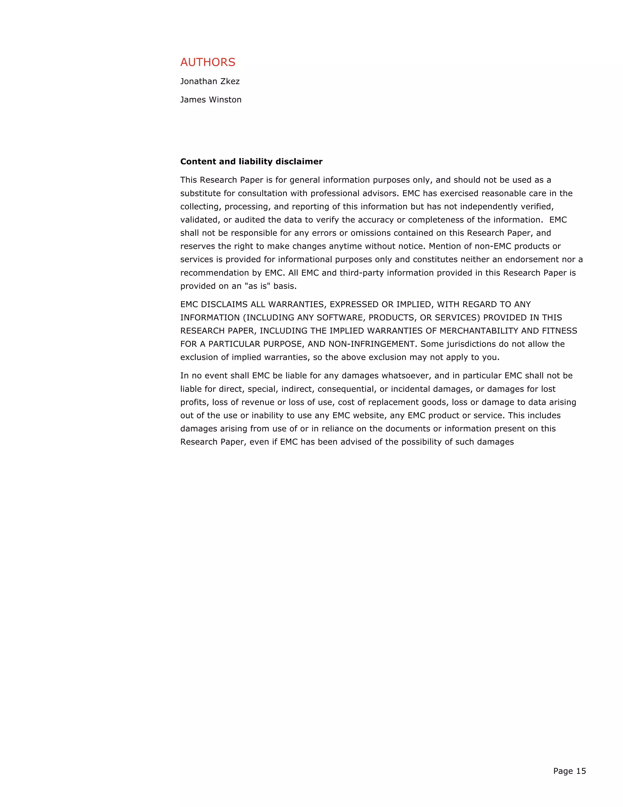 Page 15
AUTHORS
Jonathan Zkez
James Winston
Content and liability disclaimer
This Research Paper is for general information purposes only, and should not be used as a
substitute for consultation with professional advisors. EMC has exercised reasonable care in the
collecting, processing, and reporting of this information but has not independently verified,
validated, or audited the data to verify the accuracy or completeness of the information. EMC
shall not be responsible for any errors or omissions contained on this Research Paper, and
reserves the right to make changes anytime without notice. Mention of non-EMC products or
services is provided for informational purposes only and constitutes neither an endorsement nor a
recommendation by EMC. All EMC and third-party information provided in this Research Paper is
provided on an "as is" basis.
EMC DISCLAIMS ALL WARRANTIES, EXPRESSED OR IMPLIED, WITH REGARD TO ANY
INFORMATION (INCLUDING ANY SOFTWARE, PRODUCTS, OR SERVICES) PROVIDED IN THIS
RESEARCH PAPER, INCLUDING THE IMPLIED WARRANTIES OF MERCHANTABILITY AND FITNESS
FOR A PARTICULAR PURPOSE, AND NON-INFRINGEMENT. Some jurisdictions do not allow the
exclusion of implied warranties, so the above exclusion may not apply to you.
In no event shall EMC be liable for any damages whatsoever, and in particular EMC shall not be
liable for direct, special, indirect, consequential, or incidental damages, or damages for lost
profits, loss of revenue or loss of use, cost of replacement goods, loss or damage to data arising
out of the use or inability to use any EMC website, any EMC product or service. This includes
damages arising from use of or in reliance on the documents or information present on this
Research Paper, even if EMC has been advised of the possibility of such damages
 