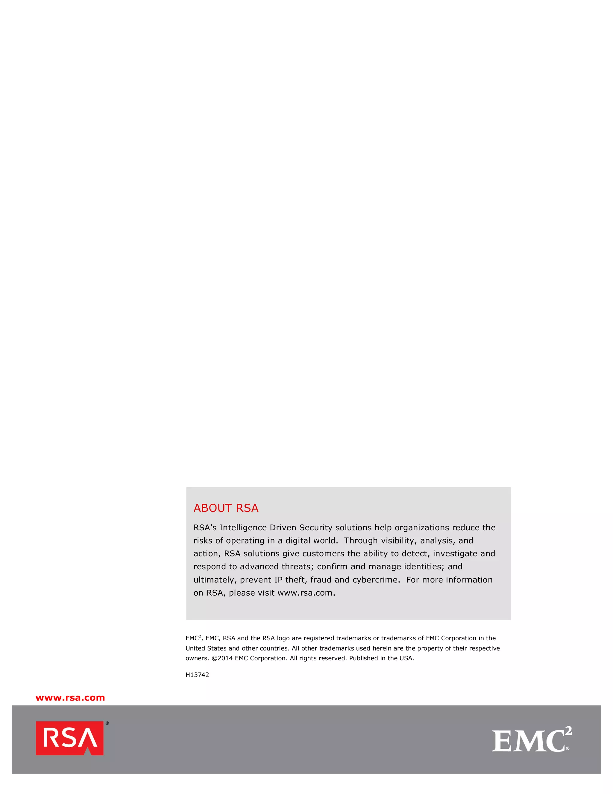 www.rsa.com
ABOUT RSA
RSA’s Intelligence Driven Security solutions help organizations reduce the
risks of operating in a digital world. Through visibility, analysis, and
action, RSA solutions give customers the ability to detect, investigate and
respond to advanced threats; confirm and manage identities; and
ultimately, prevent IP theft, fraud and cybercrime. For more information
on RSA, please visit www.rsa.com.
EMC2
, EMC, RSA and the RSA logo are registered trademarks or trademarks of EMC Corporation in the
United States and other countries. All other trademarks used herein are the property of their respective
owners. ©2014 EMC Corporation. All rights reserved. Published in the USA.
H13742
 