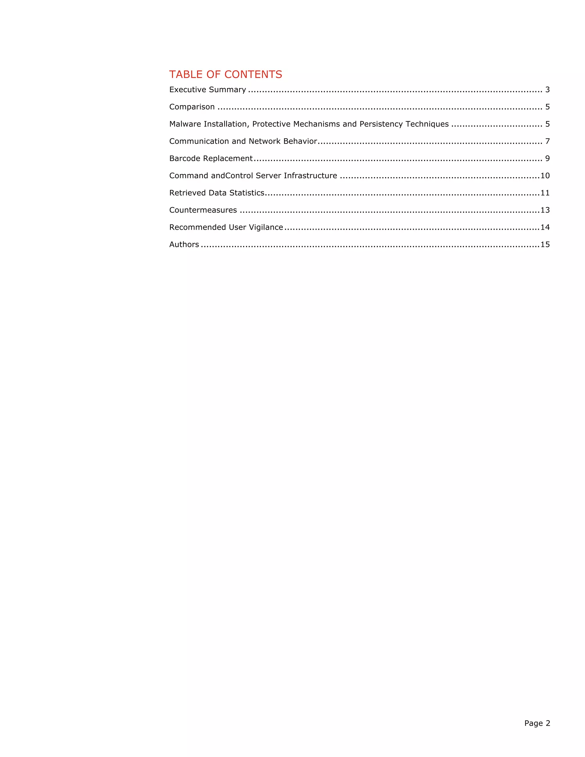 Page 2
TABLE OF CONTENTS
Executive Summary .......................................................................................................... 3
Comparison ..................................................................................................................... 5
Malware Installation, Protective Mechanisms and Persistency Techniques ................................. 5
Communication and Network Behavior................................................................................. 7
Barcode Replacement........................................................................................................ 9
Command andControl Server Infrastructure ........................................................................10
Retrieved Data Statistics...................................................................................................11
Countermeasures ............................................................................................................13
Recommended User Vigilance............................................................................................14
Authors ..........................................................................................................................15
 