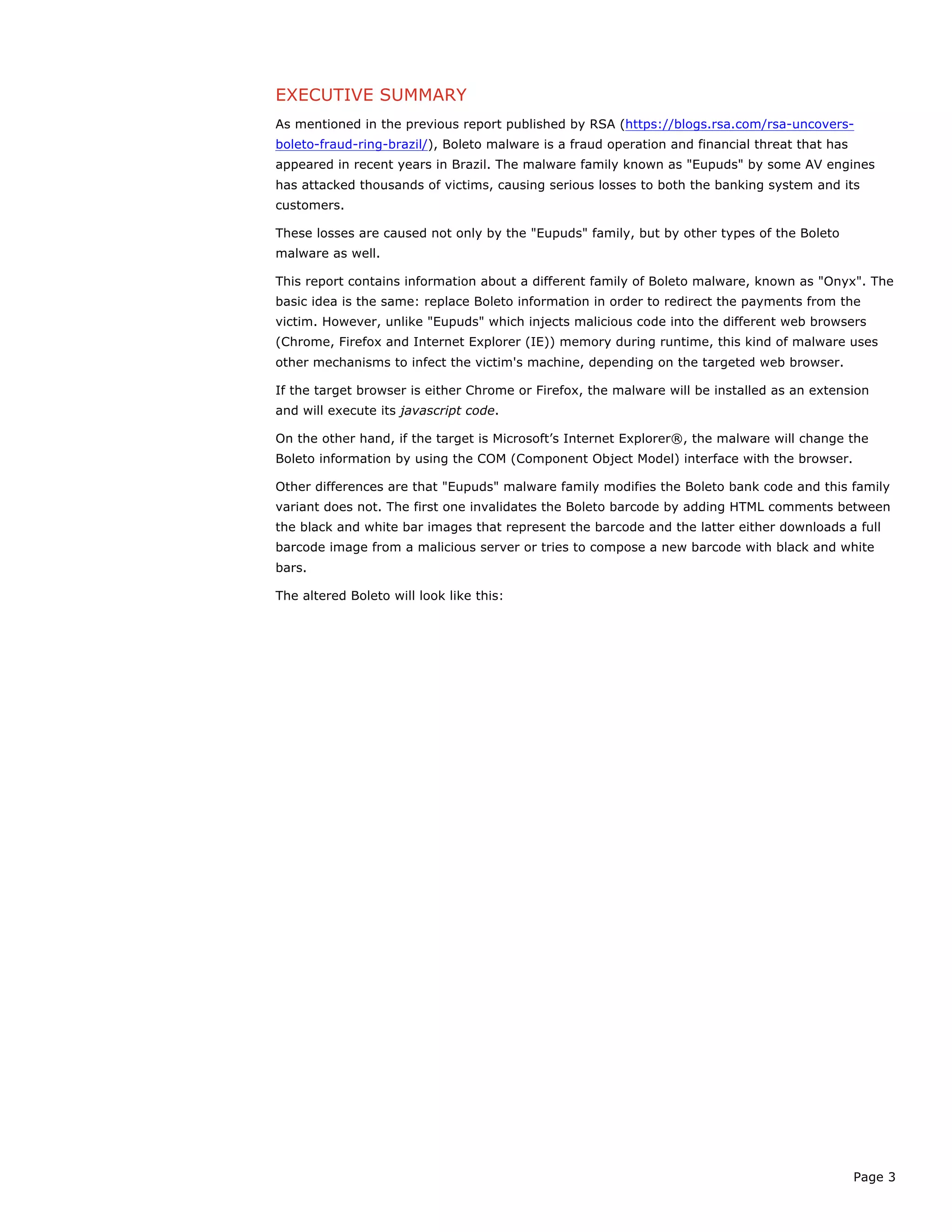 Page 3
EXECUTIVE SUMMARY
As mentioned in the previous report published by RSA (https://blogs.rsa.com/rsa-uncovers-
boleto-fraud-ring-brazil/), Boleto malware is a fraud operation and financial threat that has
appeared in recent years in Brazil. The malware family known as "Eupuds" by some AV engines
has attacked thousands of victims, causing serious losses to both the banking system and its
customers.
These losses are caused not only by the "Eupuds" family, but by other types of the Boleto
malware as well.
This report contains information about a different family of Boleto malware, known as "Onyx". The
basic idea is the same: replace Boleto information in order to redirect the payments from the
victim. However, unlike "Eupuds" which injects malicious code into the different web browsers
(Chrome, Firefox and Internet Explorer (IE)) memory during runtime, this kind of malware uses
other mechanisms to infect the victim's machine, depending on the targeted web browser.
If the target browser is either Chrome or Firefox, the malware will be installed as an extension
and will execute its javascript code.
On the other hand, if the target is Microsoft’s Internet Explorer®, the malware will change the
Boleto information by using the COM (Component Object Model) interface with the browser.
Other differences are that "Eupuds" malware family modifies the Boleto bank code and this family
variant does not. The first one invalidates the Boleto barcode by adding HTML comments between
the black and white bar images that represent the barcode and the latter either downloads a full
barcode image from a malicious server or tries to compose a new barcode with black and white
bars.
The altered Boleto will look like this:
 