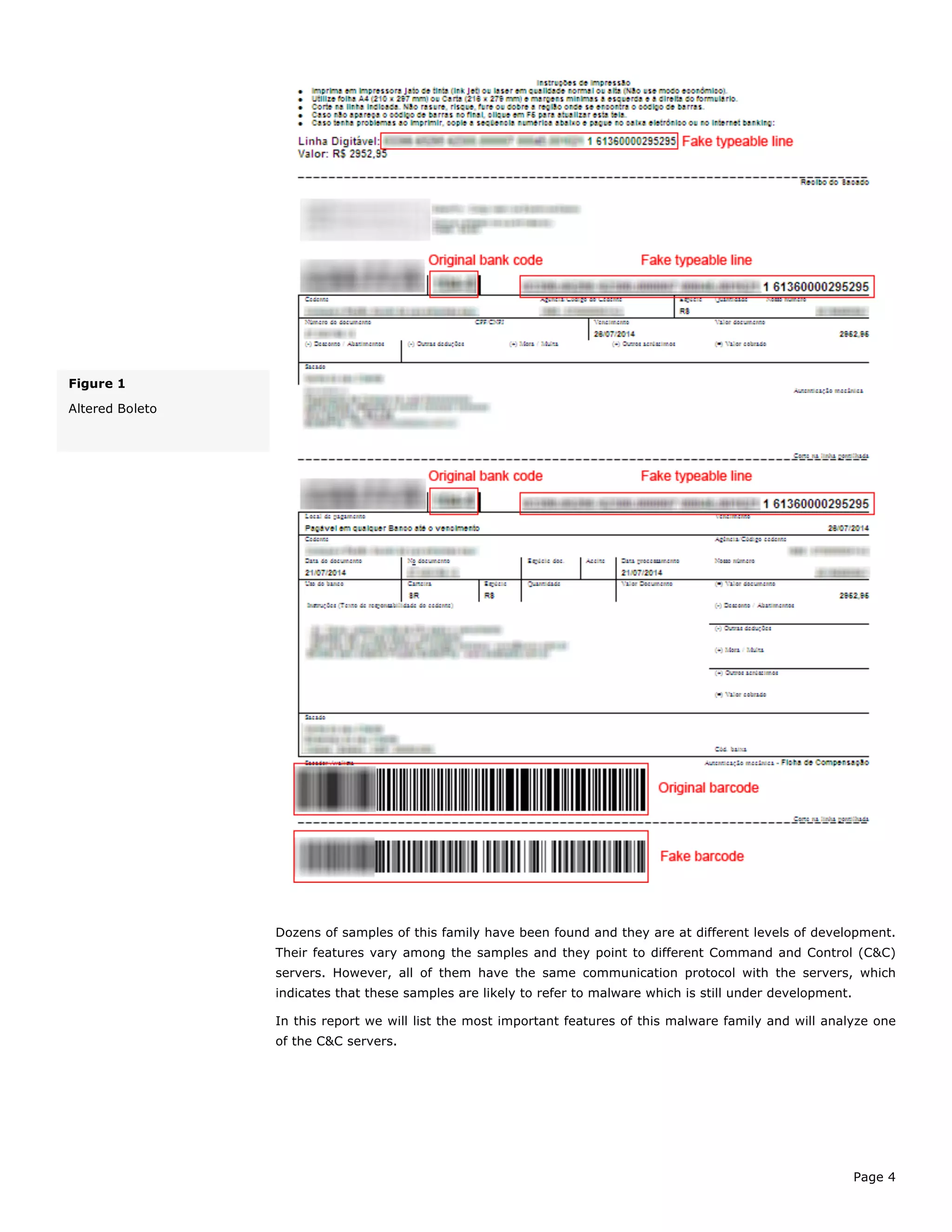 Page 4
Dozens of samples of this family have been found and they are at different levels of development.
Their features vary among the samples and they point to different Command and Control (C&C)
servers. However, all of them have the same communication protocol with the servers, which
indicates that these samples are likely to refer to malware which is still under development.
In this report we will list the most important features of this malware family and will analyze one
of the C&C servers.
Figure 1
Altered Boleto
 