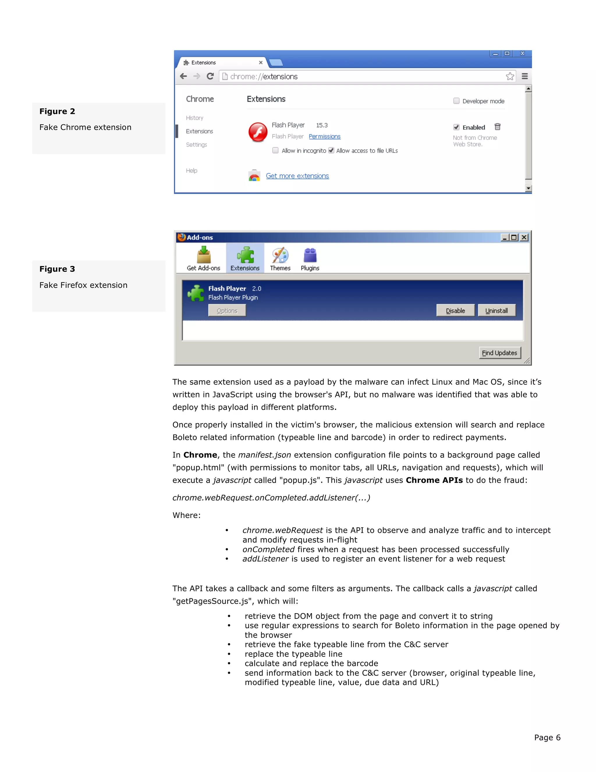 Page 6
The same extension used as a payload by the malware can infect Linux and Mac OS, since it’s
written in JavaScript using the browser's API, but no malware was identified that was able to
deploy this payload in different platforms.
Once properly installed in the victim's browser, the malicious extension will search and replace
Boleto related information (typeable line and barcode) in order to redirect payments.
In Chrome, the manifest.json extension configuration file points to a background page called
"popup.html" (with permissions to monitor tabs, all URLs, navigation and requests), which will
execute a javascript called "popup.js". This javascript uses Chrome APIs to do the fraud:
chrome.webRequest.onCompleted.addListener(...)
Where:
• chrome.webRequest is the API to observe and analyze traffic and to intercept
and modify requests in-flight
• onCompleted fires when a request has been processed successfully
• addListener is used to register an event listener for a web request
The API takes a callback and some filters as arguments. The callback calls a javascript called
"getPagesSource.js", which will:
• retrieve the DOM object from the page and convert it to string
• use regular expressions to search for Boleto information in the page opened by
the browser
• retrieve the fake typeable line from the C&C server
• replace the typeable line
• calculate and replace the barcode
• send information back to the C&C server (browser, original typeable line,
modified typeable line, value, due data and URL)
Figure 2
Fake Chrome extension
Figure 3
Fake Firefox extension
 