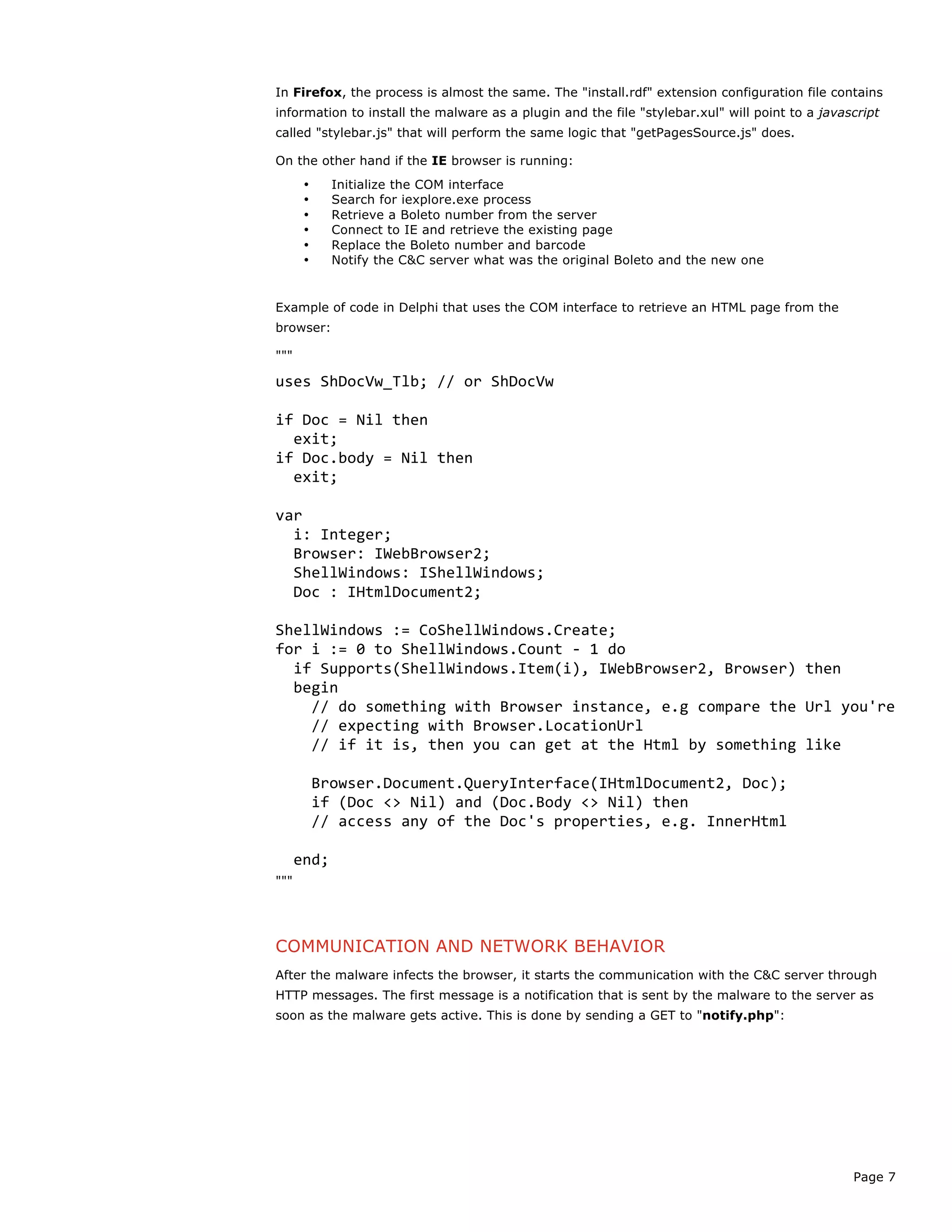 Page 7
In Firefox, the process is almost the same. The "install.rdf" extension configuration file contains
information to install the malware as a plugin and the file "stylebar.xul" will point to a javascript
called "stylebar.js" that will perform the same logic that "getPagesSource.js" does.
On the other hand if the IE browser is running:
• Initialize the COM interface
• Search for iexplore.exe process
• Retrieve a Boleto number from the server
• Connect to IE and retrieve the existing page
• Replace the Boleto number and barcode
• Notify the C&C server what was the original Boleto and the new one
Example of code in Delphi that uses the COM interface to retrieve an HTML page from the
browser:
"""
uses	
  ShDocVw_Tlb;	
  //	
  or	
  ShDocVw	
  
	
  
if	
  Doc	
  =	
  Nil	
  then	
  
	
  	
  exit;	
  
if	
  Doc.body	
  =	
  Nil	
  then	
  
	
  	
  exit;	
  
	
  
var	
  
	
  	
  i:	
  Integer;	
  
	
  	
  Browser:	
  IWebBrowser2;	
  
	
  	
  ShellWindows:	
  IShellWindows;	
  
	
  	
  Doc	
  :	
  IHtmlDocument2;	
  
	
  
ShellWindows	
  :=	
  CoShellWindows.Create;	
  
for	
  i	
  :=	
  0	
  to	
  ShellWindows.Count	
  -­‐	
  1	
  do	
  
	
  	
  if	
  Supports(ShellWindows.Item(i),	
  IWebBrowser2,	
  Browser)	
  then	
  	
  
	
  	
  begin	
  
	
  	
  	
  	
  //	
  do	
  something	
  with	
  Browser	
  instance,	
  e.g	
  compare	
  the	
  Url	
  you're	
  
	
  	
  	
  	
  //	
  expecting	
  with	
  Browser.LocationUrl	
  
	
  	
  	
  	
  //	
  if	
  it	
  is,	
  then	
  you	
  can	
  get	
  at	
  the	
  Html	
  by	
  something	
  like	
  
	
  
	
  	
  	
  	
  Browser.Document.QueryInterface(IHtmlDocument2,	
  Doc);	
  
	
  	
  	
  	
  if	
  (Doc	
  <>	
  Nil)	
  and	
  (Doc.Body	
  <>	
  Nil)	
  then	
  	
  	
  
	
  	
  	
  	
  //	
  access	
  any	
  of	
  the	
  Doc's	
  properties,	
  e.g.	
  InnerHtml	
  
	
  
	
  	
  end;	
  
"""
COMMUNICATION AND NETWORK BEHAVIOR
After the malware infects the browser, it starts the communication with the C&C server through
HTTP messages. The first message is a notification that is sent by the malware to the server as
soon as the malware gets active. This is done by sending a GET to "notify.php":
 