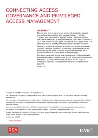 CONNECTING ACCESS
GOVERNANCE AND PRIVILEGED
ACCESS MANAGEMENT
ABSTRACT
Identity and access governance should be deployed across all
types of users associated with an organization -- not just
“regular” users but also “privileged” users. Managing regular
users separately from privileged users can open your organization
up to risk, create security gaps and deprive your organization of a
complete view of identity context for access-related decisions.
Managing privileged users and auditing their access is no longer
optional, based on regulatory compliance requirements and as
evidenced by the spate of recent major data breaches, all of
which occurred due to misuse of privileged access.
This white paper will review why connecting a Privileged Access
Management (PAM) solution to an access governance solution will
enable you to holistically control and audit access to your
intellectual property, regulated information and infrastructure
systems.
January 2015
Copyright © 2015 EMC Corporation. All Rights Reserved.
EMC believes the information in this publication is accurate as of its publication date. The information is subject to change
without notice.
The information in this publication is provided “as is.” EMC Corporation makes no representations or warranties of any kind with
respect to the information in this publication, and specifically disclaims implied warranties of merchantability or fitness for a
particular purpose.
Use, copying, and distribution of any EMC software described in this publication requires an applicable software license.
For the most up-to-date listing of EMC product names, see EMC Corporation Trademarks on EMC.com.
VMware is a registered trademarks of VMware, Inc. in the United States and/or other jurisdictions. All other trademarks used
herein are the property of their respective owners.
Part Number H13887
RSA WHITE PAPER
 