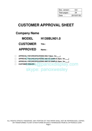 ALL RIGHTS STRICTLY RESERVED. ANY PORTION OF THIS PAPER SHALL NOT BE REPRODUCED, COPIED,
OR TRANSFORMED TO ANY OTHER FORMS WITHOUT PERMISSION FROM AU OPTRONICS CORP.
Page 1
Doc. version : 0.0
Total pages : 34
Date : 2015/07/30
CUSTOMER APPROVAL SHEET
Company Name
MODEL H139BLN01.0
CUSTOMER
APPROVED
Title :
Name :
□ APPROVAL FOR SPECIFICATIONS ONLY (Spec. Ver. )
□ APPROVAL FOR SPECIFICATIONS AND ES SAMPLE (Spec. Ver. )
□ APPROVAL FOR SPECIFICATIONS AND CS SAMPLE (Spec. Ver. )
□ CUSTOMER REMARK :
Panox Display
sales@panoxdisplay.com
skype: panoxwesley
 