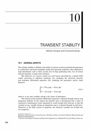 570
10
TRANSIENT STABILITY
Nikolai Voropai and Constantin Bulac
10.1 GENERAL ASPECTS
The transient stability is defined as the ability of a power system to maintain the generators
in synchronism and reach acceptable steady-state operating conditions when subjected to
large disturbances such as short circuits, loss of large generating units, loss of critical
network branches, or large load variations.
The behaviors of a power system are well known described by a hybrid DAE
model consisting of algebraic equations (A), modeling the electrical network,
and nonlinear differential equations (D), modeling the generators and/or loads
behavior:
{X = f(X,y,fA.) = D(x,y,fA.)
0 = g(x,y,fA.) = A(x,y,fA.)
where x, yare state variables and fA. is the vector of parameters.
(10.1)
The solution of the nonlinear differential equations is obtained through step-by-step
integration methods. In this regard, the transient state is decomposed into a series of
consecutive instantaneous states separated by small enough time intervals so that the
variation in any variable during an integration step is evaluated through its derivative.
Therefore, in the DAE system of equations, the electrical variables are divided into
two categories:
Handbook ofElectrical Power System Dynamics: Modeling. Stability. and Control. Edited by Mircea Eremia and
Mohammad Shahidehpour.
© 2013 by The Institute of Electrical and Electronics Engineers. Inc. Published 2013 by John Wiley & Sons. Inc.
 