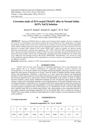 International Refereed Journal of Engineering and Science (IRJES)
ISSN (Online) 2319-183X, (Print) 2319-1821
Volume 1, Issue 4(December 2012), PP.42-47
www.irjes.com

   Corrosion study of ZrN coated Ti6Al4V alloy in Normal Saline
                       (0.9% NaCl) Solution

                     Suresh N. Kadam1, Kailash R. Jagdeo2, M. R. Nair3
                       1. Dept. of Physics, KET’s V. G. Vaze College, Mumbai(MS), India.
                  2. Dept. of Physics, DSPM’s K. V. Pendharkar College, Dombivli(MS), India.
                                3. Principal, Model College, Dombivli(MS), India.

ABSTRACT: Titanium and Ti6Al4V alloy are widely used as biomaterial for implants. However, leaching out
of V and Al in a physiological environment constitute the main limitation for their applications. Zirconium
nitride (ZrN) coating started to attract more attention for its excellent corrosion resistance and biocompatibility
which exhibits suitable properties for great varieties of industrial applications. Here, electrochemical corrosion
behaviour in normal saline solution of ZrN coated Ti6Al4V alloy, coated by cathodic arc physical vapour
deposition with parameters; substrate bias voltages of -50V, -200V, -350V and -500V; nitrogen gas pressure 10
mtorr; duration of coating 20 minutes is studied. ICPAES was used to determine amount of Al leached out when
immersed in normal saline solution. The crystallographic orientation and surface morphology was studied using
X-ray diffraction and Scanning Electron Microscope (SEM/EDAX). Microhardness was carried out using
Vickers method by applying 10g load. ZrN coating improves corrosion resistance, microhardness and elemental
out-diffusion resistance.
Keywords: biomaterials; cathodic arc PVD; electrochemical corrosion; microhardness.

                                            I.      INTRODUCTION
          Ti6Al4V alloy has been used extensively in biomedical applications such as hip replacements and
dental implants due to its attractive combinations of mechanical properties, corrosion resistance and
biocompatibility [1-5]. However, despite of its favorable mechanical properties, physicians still have concern
against this alloy because of leaching out of Al and V from the surface of implants and their allergic reaction,
toxicity and carcinogenicity. Aluminum is well known as to cause certain bone diseases and neurological
disorders. For these reasons there are a lot of studies and attempts are made, in one hand to improve tribological
and corrosion properties and in other hand to improve biocompatibility of the material. In order to improve
corrosion resistance, various surface modification technique are used. The physical vapour deposition (PVD)
coating is widely used in biomedical materials in current decade because of this good tribological and an anti-
corrosion performance is achievable [6-13]. Zirconium nitride (ZrN) coating started to attract more attention for
its excellent corrosion resistance and biocompatibility. It has been reported that ZrN coating showed higher
corrosion resistance compared to that of TiN coating [14, 15]. Stoichiometry of ZrN is the only stable phase
with a gold-like colour due to its metallic band structure. This coating appears to have substantial potential in
aero engine, industrial and biological application [16]. In the present study, ZrN is selected for coating on
Ti6Al4V alloy using cathodic arc physical vapour deposition in order to improve corrosion performance and the
surface properties.

                                           II.         EXPERIMENTAL
2.1 Sample preparation
                                               Table1
                               Chemical composition ( wt. %) of Ti6Al4V


  C          Ni       Mn            Mo             V       Ti         N           Sn          Fe           Al


 0.036      0.001     0.008        0.004          4.08    89.56     0.008       0.011        0.25         5.97



                                                 www.irjes.com                                         42 | Page
 