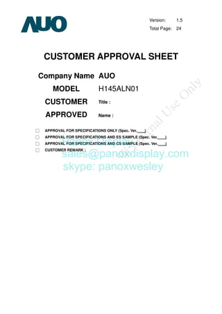 Version: 1.5
Total Page: 24
CUSTOMER APPROVAL SHEET
Company Name AUO
MODEL H145ALN01
CUSTOMER
APPROVED
Title :
Name :
□ APPROVAL FOR SPECIFICATIONS ONLY (Spec. Ver. )
□ APPROVAL FOR SPECIFICATIONS AND ES SAMPLE (Spec. Ver. )
□ APPROVAL FOR SPECIFICATIONS AND CS SAMPLE (Spec. Ver. )
□ CUSTOMER REMARK :
Panox Display
sales@panoxdisplay.com
skype: panoxwesley
 
