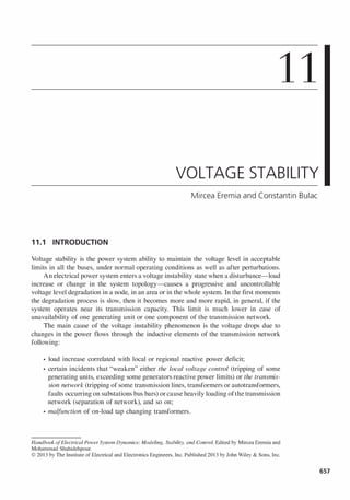 11
VOLTAGE STABILITY
Mircea Eremia and Constantin Bulac
11.1 INTRODUCTION
Voltage stability is the power system ability to maintain the voltage level in acceptable
limits in all the buses, under normal operating conditions as well as after perturbations.
An electrical power system enters a voltage instability state when a disturbance-load
increase or change in the system topology-causes a progressive and uncontrollable
voltage level degradation in a node, in an area or in the whole system. In the first moments
the degradation process is slow, then it becomes more and more rapid, in general, if the
system operates near its transmission capacity. This limit is much lower in case of
unavailability of one generating unit or one component of the transmission network.
The main cause of the voltage instability phenomenon is the voltage drops due to
changes in the power flows through the inductive elements of the transmission network
following:
• load increase correlated with local or regional reactive power deficit;
• certain incidents that "weaken" either the local voltage control (tripping of some
generating units, exceeding some generators reactive power limits) or the transmis­
sion network (tripping of some transmission lines, transformers or autotransformers,
faults occurring on substations bus bars) orcause heavily loading ofthe transmission
network (separation of network), and so on;
• malfunction of on-load tap changing transformers.
Handbook ofElectrical Power System Dynamics: Modeling. Stability, and Control. Edited by Mircea Eremia and
Mohammad Shahidehpour.
© 2013 by The Institute of Electrical and Electronics Engineers, Inc. Published 2013 by John Wiley & Sons, Inc.
657
 