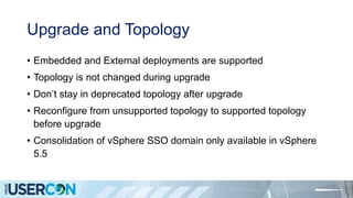 Upgrade and Topology
• Embedded and External deployments are supported
• Topology is not changed during upgrade
• Don’t stay in deprecated topology after upgrade
• Reconfigure from unsupported topology to supported topology
before upgrade
• Consolidation of vSphere SSO domain only available in vSphere
5.5
 