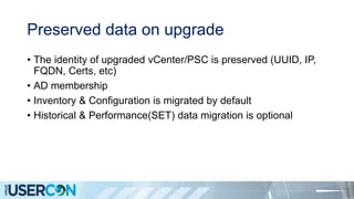 Preserved data on upgrade
• The identity of upgraded vCenter/PSC is preserved (UUID, IP,
FQDN, Certs, etc)
• AD membership
• Inventory & Configuration is migrated by default
• Historical & Performance(SET) data migration is optional
 
