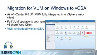 Migration for VUM on Windows to vCSA
• As of vCenter 6.0 U1, VUM fully integrated into vSphere web-
client
• Full VUM operations both remediate/scan available via the
vSphere Web Client
• VUM embedded within vCSA
 