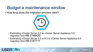 Budget a maintenance window
• How long does the migration process take?
• Estimating vCenter Server 5.5 to vCenter Server Appliance 6.0
migration time KB 2146420
• Estimating vCenter Server 5.5 or 6.0 to vCenter Server Appliance 6.5
migration time KB 2147711
 