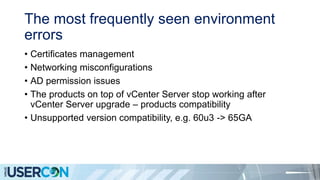 The most frequently seen environment
errors
• Certificates management
• Networking misconfigurations
• AD permission issues
• The products on top of vCenter Server stop working after
vCenter Server upgrade – products compatibility
• Unsupported version compatibility, e.g. 60u3 -> 65GA
 