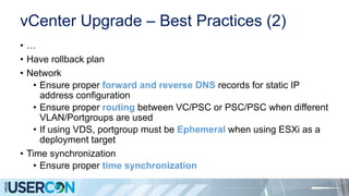 vCenter Upgrade – Best Practices (2)
• …
• Have rollback plan
• Network
• Ensure proper forward and reverse DNS records for static IP
address configuration
• Ensure proper routing between VC/PSC or PSC/PSC when different
VLAN/Portgroups are used
• If using VDS, portgroup must be Ephemeral when using ESXi as a
deployment target
• Time synchronization
• Ensure proper time synchronization
 