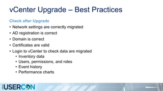 vCenter Upgrade – Best Practices
Check after Upgrade
• Network settings are correctly migrated
• AD registration is correct
• Domain is correct
• Certificates are valid
• Login to vCenter to check data are migrated
• Inventory data
• Users, permissions, and roles
• Event history
• Performance charts
 