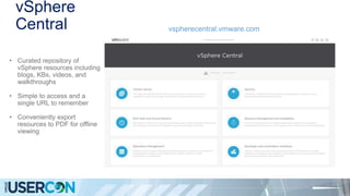 vSphere
Central vspherecentral.vmware.com
• Curated repository of
vSphere resources including
blogs, KBs, videos, and
walkthroughs
• Simple to access and a
single URL to remember
• Conveniently export
resources to PDF for offline
viewing
 