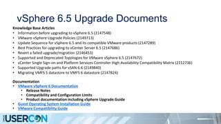 vSphere 6.5 Upgrade Documents
Knowledge Base Articles
• Information before upgrading to vSphere 6.5 (2147548)
• VMware vSphere Upgrade Policies (2149713)
• Update Sequence for vSphere 6.5 and its compatible VMware products (2147289)
• Best Practices for upgrading to vCenter Server 6.5 (2147686)
• Revert a failed upgrade/migration (2146453)
• Supported and Deprecated Topologies for VMware vSphere 6.5 (2147672)
• vCenter Single Sign-on and Platform Services Controller High Availability Compatibility Matrix (2112736)
• Supported Upgrade paths for vSAN 6.6 (2149840)
• Migrating VMFS 5 datastore to VMFS 6 datastore (2147824)
Documentation
• VMware vSphere 6 Documentation
• Release Notes
• Compatibility and Configuration Limits
• Product documentation including vSphere Upgrade Guide
• Guest Operating System Installation Guide
• VMware Compatibility Guide
 