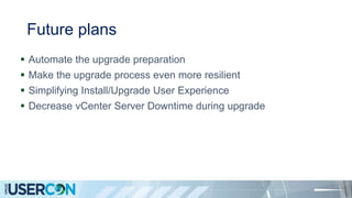 Automate the upgrade preparation
 Make the upgrade process even more resilient
 Simplifying Install/Upgrade User Experience
 Decrease vCenter Server Downtime during upgrade
Future plans
 