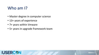 Who am I?
• Master degree in computer science
• 13+ years of experience
• 7+ years within Vmware
• 5+ years in upgrade framework team
 