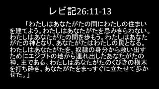 レビ記26:11-13
「わたしはあなたがたの間にわたしの住まい
を建てよう。わたしはあなたがたを忌みきらわない。
わたしはあなたがたの間を歩もう。わたしはあなた
がたの神となり、あなたがたはわたしの民となる。
わたしはあなたがたを、奴隷の身分から救い出す
ためにエジプトの地から連れ出したあなたがたの
神、主である。わたしはあなたがたのくびきの横木
を打ち砕き、あなたがたをまっすぐに立たせて歩か
せた。」
 