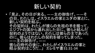 新しい契約
• 「見よ。その日が来る。――主の御告げ。――そ
の日、わたしは、イスラエルの家とユダの家とに、
新しい契約を結ぶ。
その契約は、わたしが彼らの先祖の手を握って、
エジプトの国から連れ出した日に、彼らと結んだ
契約のようではない。わたしは彼らの主であった
のに、彼らはわたしの契約を破ってしまった。
――主の御告げ。――
彼らの時代の後に、わたしがイスラエルの家と
結ぶ契約はこうだ…」 エレミヤ書31:31-34
 