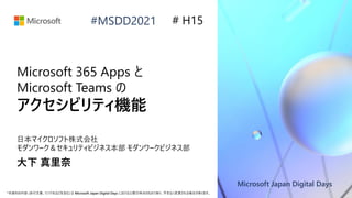 Microsoft Japan Digital Days
*本資料の内容 (添付文書、リンク先などを含む) は Microsoft Japan Digital Days における公開日時点のものであり、予告なく変更される場合があります。
#MSDD2021
Microsoft 365 Apps と
Microsoft Teams の
アクセシビリティ機能
日本マイクロソフト株式会社
モダンワーク＆セキュリティビジネス本部 モダンワークビジネス部
大下 真里奈
# H15
 
