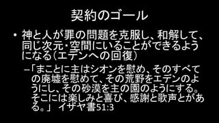 契約のゴール
• 神と人が罪の問題を克服し、和解して、
同じ次元・空間にいることができるよう
になる（エデンへの回復）
–「まことに主はシオンを慰め、そのすべて
の廃墟を慰めて、その荒野をエデンのよ
うにし、その砂漠を主の園のようにする。
そこには楽しみと喜び、感謝と歌声とがあ
る。」 イザヤ書51:3
 