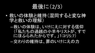 最後に（2/3）
• 救いの体験と維持（混同すると変な神
学と救いの理解）
–救いの体験は、いけにえに対する信仰
（「私たちの過越の小羊キリストが、すで
にほふられたからです。」１コリ5:7）
–交わりの維持は、罪のいけにえの力
 