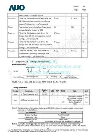 Version 6.0
Page: 10/25
10
ALL RIGHTS STRICTLY RESERVED. ANY PORTION OF THIS PAPER SHALL NOT BE REPRODUCED, COPIED, OR TRANSFORMED
TO ANY OTHER FORMS WITHOUT PERMISSION FROM AU OPTRONICS CORP.
period of MCU to display module
TTA-SURE(M) Time that the display module waits after the
LP-10 state before transmitting the Bridge
state (LP-00) during a Link Turnaround.
TLPX(M) 2*TLPX(M) ns
TLPX(D) Transmitted length of any Low-Power state
period of display module to MCU
50 150 ns
TTA-GET(D) Time that the display module drives the
Bridge state (LP-00) after accepting control
during a Link Turnaround.
5*TLPX(D) ns
TTA-GO(D) Time that the display module drives the
Bridge state (LP-00) before releasing control
during a Link Turnaround.
4*TLPX(D) ns
TTA-SURE(D) Time that the MPU waits after the LP-10
state before transmitting the Bridge state
(LP-00) during a Link Turnaround.
TLPX(D) 2*TLPX(D) ns
2. Display RESET Timing Characteristics
Reset input timing
IOVDD=1.65 to 1.95V, VDD=2.8 to 3.1V, AGND=DGND=0V, Ta=-40 to 85℃
Timing Parameters
Symbol Parameter
Related
Pins
MIN TYP MAX Note Unit
tRESW *1) Reset low pulse width RESX 15 - - - µs
- - - 5
When reset applied
during Sleep in mode
ms
tREST *2) Reset complete time
- - 120
When reset applied
during Sleep out
mode
ms
Note 1. Spike due to an electrostatic discharge on RESX line does not cause irregular system reset
according to the table below.
RESX Pulse Action
Shorter than 5µs Reset Rejected
Longer than 15µs Reset
Between 5µs and
15µs
Reset starts
(It depends on voltage and temperature condition.)
Note 2. During the resetting period, the display will be blanked (The display is entering blanking
sequence, which maximum time is 120 ms, when Reset Starts in Sleep Out –mode. The display
Panox Display
sales@panoxdisplay.com
skype: panoxwesley
 