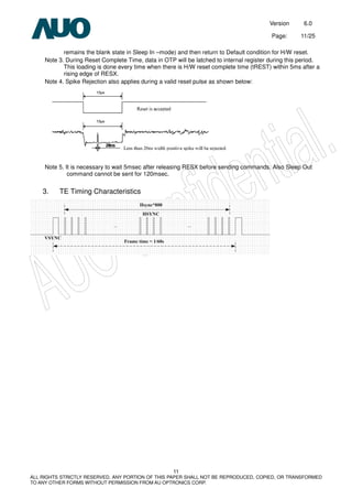 Version 6.0
Page: 11/25
11
ALL RIGHTS STRICTLY RESERVED. ANY PORTION OF THIS PAPER SHALL NOT BE REPRODUCED, COPIED, OR TRANSFORMED
TO ANY OTHER FORMS WITHOUT PERMISSION FROM AU OPTRONICS CORP.
remains the blank state in Sleep In –mode) and then return to Default condition for H/W reset.
Note 3. During Reset Complete Time, data in OTP will be latched to internal register during this period.
This loading is done every time when there is H/W reset complete time (tREST) within 5ms after a
rising edge of RESX.
Note 4. Spike Rejection also applies during a valid reset pulse as shown below:
Note 5. It is necessary to wait 5msec after releasing RESX before sending commands. Also Sleep Out
command cannot be sent for 120msec.
3. TE Timing Characteristics
 