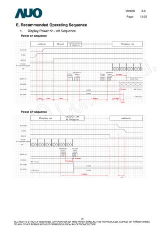 Version 6.0
Page: 12/25
12
ALL RIGHTS STRICTLY RESERVED. ANY PORTION OF THIS PAPER SHALL NOT BE REPRODUCED, COPIED, OR TRANSFORMED
TO ANY OTHER FORMS WITHOUT PERMISSION FROM AU OPTRONICS CORP.
E. Recommended Operating Sequence
1. Display Power on / off Sequence
Power on sequence
Power off sequence
 
