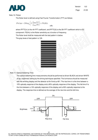 Version 6.0
Page: 21/25
21
ALL RIGHTS STRICTLY RESERVED. ANY PORTION OF THIS PAPER SHALL NOT BE REPRODUCED, COPIED, OR TRANSFORMED
TO ANY OTHER FORMS WITHOUT PERMISSION FROM AU OPTRONICS CORP.
Note 10: Flicker
The flicker level is defined using Fast Fourier Transformation (FTT) as follows:
where fFFTC(n) is the nth FFT coefficient, and fFFTC(0) is the 0th FFT coefficient which is DC
component. FS(Hz) is the flicker sensitivity as a function of frequency.
The flicker level shall be measured with the test pattern in below.
The gray leves of test pattern is 128.
Note 11: Optical Switching Time:
The optical switching time measurements should be performed at driven BLACK and driven WHITE
at typ. brightness setting by the driving techniques specified. The luminance should be measured
with the emitting display and the detector at θ=0°and ψ=90°. The rise time tr is the time between a
10% optically response of the display and a 90% optically response of the display. The fall time tf is
the time between a 10% optically response of the display and a 90% optically response to the
display. The response time is defined as the average of the rise time and the fall time.
 