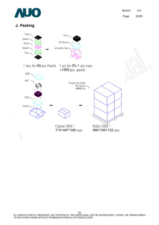 Version 6.0
Page: 23/25
23
ALL RIGHTS STRICTLY RESERVED. ANY PORTION OF THIS PAPER SHALL NOT BE REPRODUCED, COPIED, OR TRANSFORMED
TO ANY OTHER FORMS WITHOUT PERMISSION FROM AU OPTRONICS CORP.
J. Packing
 