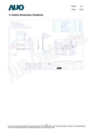 Version 6.0
Page: 24/25
24
ALL RIGHTS STRICTLY RESERVED. ANY PORTION OF THIS PAPER SHALL NOT BE REPRODUCED, COPIED, OR TRANSFORMED
TO ANY OTHER FORMS WITHOUT PERMISSION FROM AU OPTRONICS CORP.
K. Outline Demension (Tentative)
 