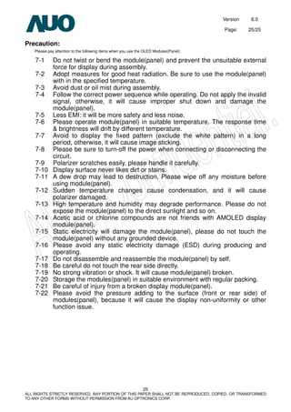 Version 6.0
Page: 25/25
25
ALL RIGHTS STRICTLY RESERVED. ANY PORTION OF THIS PAPER SHALL NOT BE REPRODUCED, COPIED, OR TRANSFORMED
TO ANY OTHER FORMS WITHOUT PERMISSION FROM AU OPTRONICS CORP.
Precaution:
Please pay attention to the following items when you use the OLED Modules(Panel):
7-1 Do not twist or bend the module(panel) and prevent the unsuitable external
force for display during assembly.
7-2 Adopt measures for good heat radiation. Be sure to use the module(panel)
with in the specified temperature.
7-3 Avoid dust or oil mist during assembly.
7-4 Follow the correct power sequence while operating. Do not apply the invalid
signal, otherwise, it will cause improper shut down and damage the
module(panel).
7-5 Less EMI: it will be more safety and less noise.
7-6 Please operate module(panel) in suitable temperature. The response time
& brightness will drift by different temperature.
7-7 Avoid to display the fixed pattern (exclude the white pattern) in a long
period, otherwise, it will cause image sticking.
7-8 Please be sure to turn-off the power when connecting or disconnecting the
circuit.
7-9 Polarizer scratches easily, please handle it carefully.
7-10 Display surface never likes dirt or stains.
7-11 A dew drop may lead to destruction. Please wipe off any moisture before
using module(panel).
7-12 Sudden temperature changes cause condensation, and it will cause
polarizer damaged.
7-13 High temperature and humidity may degrade performance. Please do not
expose the module(panel) to the direct sunlight and so on.
7-14 Acetic acid or chlorine compounds are not friends with AMOLED display
module(panel).
7-15 Static electricity will damage the module(panel), please do not touch the
module(panel) without any grounded device.
7-16 Please avoid any static electricity damage (ESD) during producing and
operating.
7-17 Do not disassemble and reassemble the module(panel) by self.
7-18 Be careful do not touch the rear side directly.
7-19 No strong vibration or shock. It will cause module(panel) broken.
7-20 Storage the modules(panel) in suitable environment with regular packing.
7-21 Be careful of injury from a broken display module(panel).
7-22 Please avoid the pressure adding to the surface (front or rear side) of
modules(panel), because it will cause the display non-uniformity or other
function issue.
 
