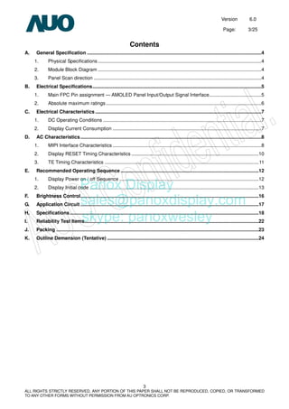 Version 6.0
Page: 3/25
3
ALL RIGHTS STRICTLY RESERVED. ANY PORTION OF THIS PAPER SHALL NOT BE REPRODUCED, COPIED, OR TRANSFORMED
TO ANY OTHER FORMS WITHOUT PERMISSION FROM AU OPTRONICS CORP.
Contents
A. General Specification ..................................................................................................................................4
1. Physical Specifications..........................................................................................................................4
2. Module Block Diagram ..........................................................................................................................4
3. Panel Scan direction .............................................................................................................................4
B. Electrical Specifications..............................................................................................................................5
1. Main FPC Pin assignment — AMOLED Panel Input/Output Signal Interface.......................................5
2. Absolute maximum ratings....................................................................................................................6
C. Electrical Characteristics ............................................................................................................................7
1. DC Operating Conditions ......................................................................................................................7
2. Display Current Consumption ...............................................................................................................7
D. AC Characteristics.......................................................................................................................................8
1. MIPI Interface Characteristics ...............................................................................................................8
2. Display RESET Timing Characteristics ...............................................................................................10
3. TE Timing Characteristics ...................................................................................................................11
E. Recommended Operating Sequence .......................................................................................................12
1. Display Power on / off Sequence ........................................................................................................12
2. Display Initial code ..............................................................................................................................13
F. Brightness Control.....................................................................................................................................16
G. Application Circuit .....................................................................................................................................17
H. Specifications.............................................................................................................................................18
I. Reliability Test Items..................................................................................................................................22
J. Packing .......................................................................................................................................................23
K. Outline Demension (Tentative) .................................................................................................................24
Panox Display
sales@panoxdisplay.com
skype: panoxwesley
 