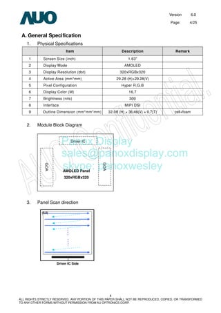 Version 6.0
Page: 4/25
4
ALL RIGHTS STRICTLY RESERVED. ANY PORTION OF THIS PAPER SHALL NOT BE REPRODUCED, COPIED, OR TRANSFORMED
TO ANY OTHER FORMS WITHOUT PERMISSION FROM AU OPTRONICS CORP.
A. General Specification
1. Physical Specifications
Item Description Remark
1 Screen Size (inch) 1.63”
2 Display Mode AMOLED
3 Display Resolution (dot) 320xRGBx320
4 Active Area (mm*mm) 29.28 (H)×29.28(V)
5 Pixel Configuration Hyper R.G.B
6 Display Color (M) 16.7
7 Brightness (nits) 300
8 Interface MIPI DSI
9 Outline Dimension (mm*mm*mm) 32.08 (H) × 36.48(V) × 0.7(T) cell+foam
2. Module Block Diagram
3. Panel Scan direction
Driver IC Side
(0,0)
AMOLED Panel
320xRGBx320
GOA
Driver IC
GOA
Panox Display
sales@panoxdisplay.com
skype: panoxwesley
 