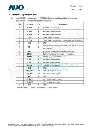 Version 6.0
Page: 5/25
5
ALL RIGHTS STRICTLY RESERVED. ANY PORTION OF THIS PAPER SHALL NOT BE REPRODUCED, COPIED, OR TRANSFORMED
TO ANY OTHER FORMS WITHOUT PERMISSION FROM AU OPTRONICS CORP.
B. Electrical Specifications
1. Main FPC Pin assignment — AMOLED Panel Input/Output Signal Interface
Recommended connector: AXE520127 (Panasonic)
FPC Pin_name I/O Description
1 ELVSS P AMOLED power Negative
2 ELVSS P AMOLED power Negative
3 ELVSS P AMOLED power Negative
4 VDD P Power supply for analog
5 IOVDD P Power supply for Interface system excep MIPI interface
6 GND P GND
7 TE O
Vsync(vertical sync)signal output from panel to avoid
tearing effect
8 MTP I MTP(need to indicate to connect GND or NC)
9 RESX I Device reset signal (0 : Enable ; 1: Disable )
10 SWIRE O SWIRE signal for PWR IC control
11 ELVDD P AMOLED power positive
12 ELVDD P AMOLED power positive
13 ELVDD P AMOLED power positive
14 GND P GND
15 DSI_D0N I/O MIPI data negative signal
16 DSI_D0P I/O MIPI data positive signal
17 GND P GND
18 DSI_CLKN I MIPI strobe negative signal
19 DSI_CLKP I MIPI strobe postive signal
20 GND P GND
Note: I = input ; O = output ; P = Power ; I/O = input / Output
Panox Display
sales@panoxdisplay.com
skype: panoxwesley
 