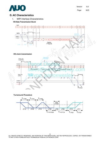Version 6.0
Page: 8/25
8
ALL RIGHTS STRICTLY RESERVED. ANY PORTION OF THIS PAPER SHALL NOT BE REPRODUCED, COPIED, OR TRANSFORMED
TO ANY OTHER FORMS WITHOUT PERMISSION FROM AU OPTRONICS CORP.
D. AC Characteristics
1. MIPI Interface Characteristics
HS Data Transmission Burst
HS clock transmission
Turnaround Procedure
Panox Display
sales@panoxdisplay.com
skype: panoxwesley
 