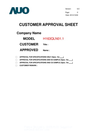 Version: 6.0
Page: 0
Date: 2014/10/02
CUSTOMER APPROVAL SHEET
Company Name
MODEL H163QLN01.1
CUSTOMER
APPROVED
Title :
Name :
□ APPROVAL FOR SPECIFICATIONS ONLY (Spec. Ver. )
□ APPROVAL FOR SPECIFICATIONS AND ES SAMPLE (Spec. Ver. )
□ APPROVAL FOR SPECIFICATIONS AND CS SAMPLE (Spec. Ver. )
□ CUSTOMER REMARK :
Panox Dsipaly OLED/LCD Supplier
panoxdisplay.com
 