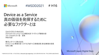 Microsoft Japan Digital Days
*本資料の内容 (添付文書、リンク先などを含む) は Microsoft Japan Digital Days における公開日時点のものであり、予告なく変更される場合があります。
#MSDD2021
Device as a Service
真の価値を発揮するために
必要なファクターとは
横河レンタ・リース株式会社
ITソリューション事業本部 ソフトウェア&サービス事業部長 兼 副事業本部長
松尾 太輔
# H16
日本マイクロソフト株式会社
デバイスパートナーソリューション事業本部 マーケティング戦略本部
コマーシャルカテゴリー部 部長
仲西 和彦
 