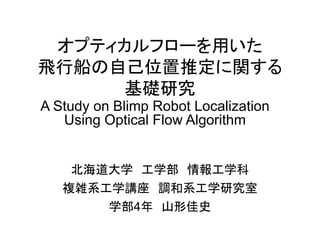 オプティカルフローを用いた
飛行船の自己位置推定に関する
基礎研究
北海道大学 工学部 情報工学科
複雑系工学講座 調和系工学研究室
学部4年 山形佳史
A Study on Blimp Robot Localization
Using Optical Flow Algorithm
 