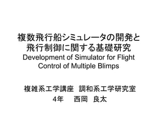 複数飛行船シミュレータの開発と
飛行制御に関する基礎研究
Development of Simulator for Flight
Control of Multiple Blimps
複雑系工学講座 調和系工学研究室
4年 西岡 良太
 