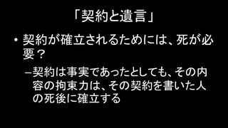 「契約と遺言」
• 契約が確立されるためには、死が必
要？
–契約は事実であったとしても、その内
容の拘束力は、その契約を書いた人
の死後に確立する
 